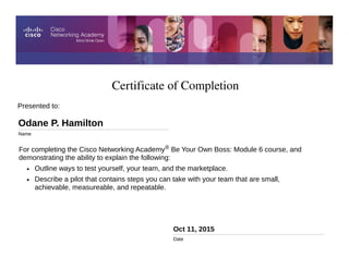 Certificate of Completion
Oct 11, 2015
Date
For completing the Cisco Networking Academy® Be Your Own Boss: Module 6 course, and
demonstrating the ability to explain the following:
• Outline ways to test yourself, your team, and the marketplace.
• Describe a pilot that contains steps you can take with your team that are small,
achievable, measureable, and repeatable.
Presented to:
Odane P. Hamilton
Name
 