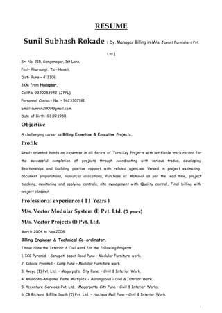 1 
RESUME 
Sunil Subhash Rokade [ Dy. Manager Billing in M/s. Jayant Furnishers Pvt. 
Ltd.] 
Sr. No. 215, Ganganagar, 1st Lane, 
Post- Phursungi, Tal- Haveli, 
Dist- Pune – 412308. 
3KM from Hadapsar. 
Cell.No-9320083942 (JFPL) 
Personnel Contact No. – 9623307181. 
Email-sunrok2009@gmail.com 
Date of Birth: 03.09.1980. 
Objective 
A challenging career as Billing Expertise & Executive Projects. 
Profile 
Result oriented hands on expertise in all facets of Turn-Key Projects with verifiable track record for 
the successful completion of projects through coordinating with various trades, developing 
Relationships and building positive rapport with related agencies. Versed in project estimating, 
document preparations, resources allocations, Purchase of Material as per the lead time, project 
tracking, monitoring and applying controls, site management with Quality control, Final billing with 
project closeout. 
Professional experience ( 11 Years ) 
M/s. Vector Modular System (I) Pvt. Ltd. (5 years) 
M/s. Vector Projects (I) Pvt. Ltd. 
March 2004 to Nov.2008. 
Billing Engineer & Technical Co-ordinator. 
I have done the Interior & Civil work for the following Projects 
1. ICC Pyramid – Senapati bapat Road Pune – Modular Furniture work. 
2. Kakade Pyramid – Camp Pune – Modular Furniture work. 
3. Avaya (I) Pvt. Ltd. – Magarpatta City Pune. – Civil & Interior Work. 
4. Anuradha-Anupama Fame Multiplex – Aurangabad – Civil & Interior Work. 
5. Accenture Services Pvt. Ltd. –Magarpatta City Pune – Civil & Interior Works. 
6. CB Richard & Ellis South (I) Pvt. Ltd. – Nucleus Mall Pune – Civil & Interior Work. 
 
