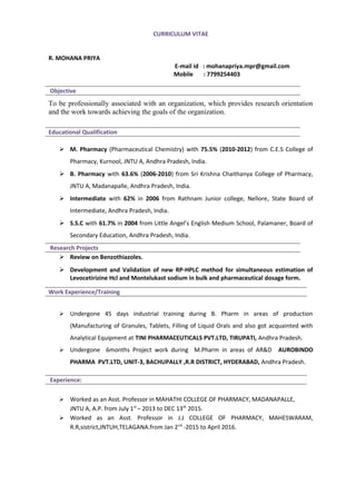 CURRICULUM VITAE
R. MOHANA PRIYA
E-mail id : mohanapriya.mpr@gmail.com
Mobile : 7799254403
Objective
To be professionally associated with an organization, which provides research orientation
and the work towards achieving the goals of the organization.
Educational Qualification
 M. Pharmacy (Pharmaceutical Chemistry) with 75.5% (2010-2012) from C.E.S College of
Pharmacy, Kurnool, JNTU A, Andhra Pradesh, India.
 B. Pharmacy with 63.6% (2006-2010) from Sri Krishna Chaithanya College of Pharmacy,
JNTU A, Madanapalle, Andhra Pradesh, India.
 Intermediate with 62% in 2006 from Rathnam Junior college, Nellore, State Board of
Intermediate, Andhra Pradesh, India.
 S.S.C with 61.7% in 2004 from Little Angel’s English Medium School, Palamaner, Board of
Secondary Education, Andhra Pradesh, India.
Research Projects
 Review on Benzothiazoles.
 Development and Validation of new RP-HPLC method for simultaneous estimation of
Levocetirizine Hcl and Montelukast sodium in bulk and pharmaceutical dosage form.
 Undergone 45 days industrial training during B. Pharm in areas of production
(Manufacturing of Granules, Tablets, Filling of Liquid Orals and also got acquainted with
Analytical Equipment at TINI PHARMACEUTICALS PVT.LTD, TIRUPATI, Andhra Pradesh.
 Undergone 6months Project work during M.Pharm in areas of AR&D AUROBINDO
PHARMA PVT.LTD, UNIT-3, BACHUPALLY ,R.R DISTRICT, HYDERABAD, Andhra Pradesh.
 Worked as an Asst. Professor in MAHATHI COLLEGE OF PHARMACY, MADANAPALLE,
JNTU A, A.P. from July 1st
– 2013 to DEC 13th
2015.
 Worked as an Asst. Professor in J.J COLLEGE OF PHARMACY, MAHESWARAM,
R.R,sistrict,JNTUH,TELAGANA.from Jan 2nd
-2015 to April 2016.
Work Experience/Training
Experience:
 