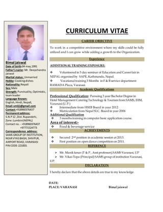 CURRICULUM VITAE
CAREER OBJECTIVE
To work in a competitive environment where my skills could be fully
utilized and I can grow while adding a growth to the Organization.
Experience
ADDITIONAL TRAINING EXPOSURE:
 Volunteered in 5 day seminar of Education and Careerfair in
NEPAL organised by SAPE, Kathmandu, Nepal.
 Vocational training 3 Months in F & B service department
RAMADA Plaza, Varanasi.
Academic Qualifications
Professional Qualification: Pursuing 3 year Bachelor Degree in
Hotel Management Catering Technology & Tourism from SAMS, IHM,
Varanasi (U.P.)
 Intermediate from HSEB Board in year 2012
 Matriculation from Nepal SLC. Board in year 2006
Additional Qualification
 3 months training in computer basic application course.
Area of interest:-
 Food & beverage service
ACHIEVEMENTS
 Secured 2nd position in academic session at 2013.
 First position on open dance competition on 2011.
REFERENCE
 Mr. Manik kesar (T & P , Asst professor),SAMS Varanasi, UP
 Mr. Vikas Topa (Principal) SAMS group of institution Varanasi,
UP.
DECLARATION
I hereby declare that the above details are true to my knowledge.
DATE:
PLACE: VARANASI Bimal jaiswal
Bimal jaiswal
Date of birth:04 may,1991
Father’sname: Mr. Deepchandra
jaiswal
Marital status: Unmarried
Hobby: Cookingdishes
Nationality:Nepali
Sex:Male
Strength: Punctuality,Optimistic,
teamleader
Language Known:
English,Hindi,Nepali,
Email-vmljij@gmail.com
Contact:+918960376437
Permanentaddress:
S.N.P12 ,Dist.Rupandehi,
Zone :Lumbini(NEPAL)
Contact no. - +918960376437
+97771524773
Correspondence address:
SAMS GROUP OF INSTITUTION,
NEARVYASBAGH, SHIVPUR,
AIRPORTROAD, VARANASI
PIN CODE-221003.
 