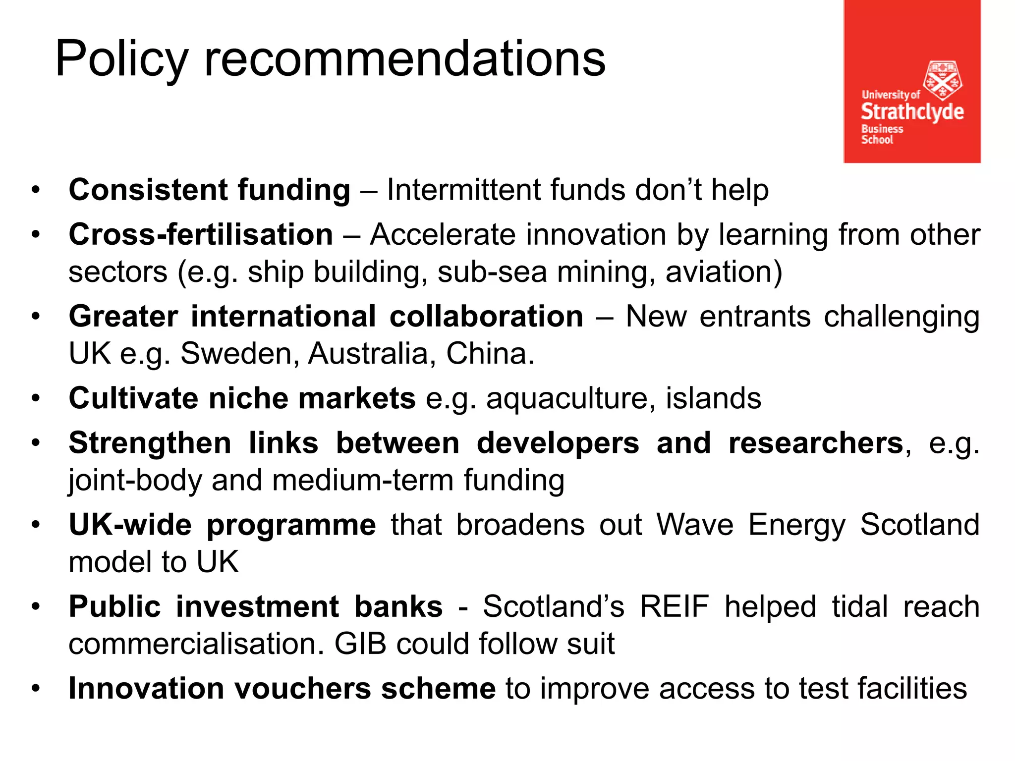 • Consistent funding – Intermittent funds don’t help
• Cross-fertilisation – Accelerate innovation by learning from other
sectors (e.g. ship building, sub-sea mining, aviation)
• Greater international collaboration – New entrants challenging
UK e.g. Sweden, Australia, China.
• Cultivate niche markets e.g. aquaculture, islands
• Strengthen links between developers and researchers, e.g.
joint-body and medium-term funding
• UK-wide programme that broadens out Wave Energy Scotland
model to UK
• Public investment banks - Scotland’s REIF helped tidal reach
commercialisation. GIB could follow suit
• Innovation vouchers scheme to improve access to test facilities
Policy recommendations
 