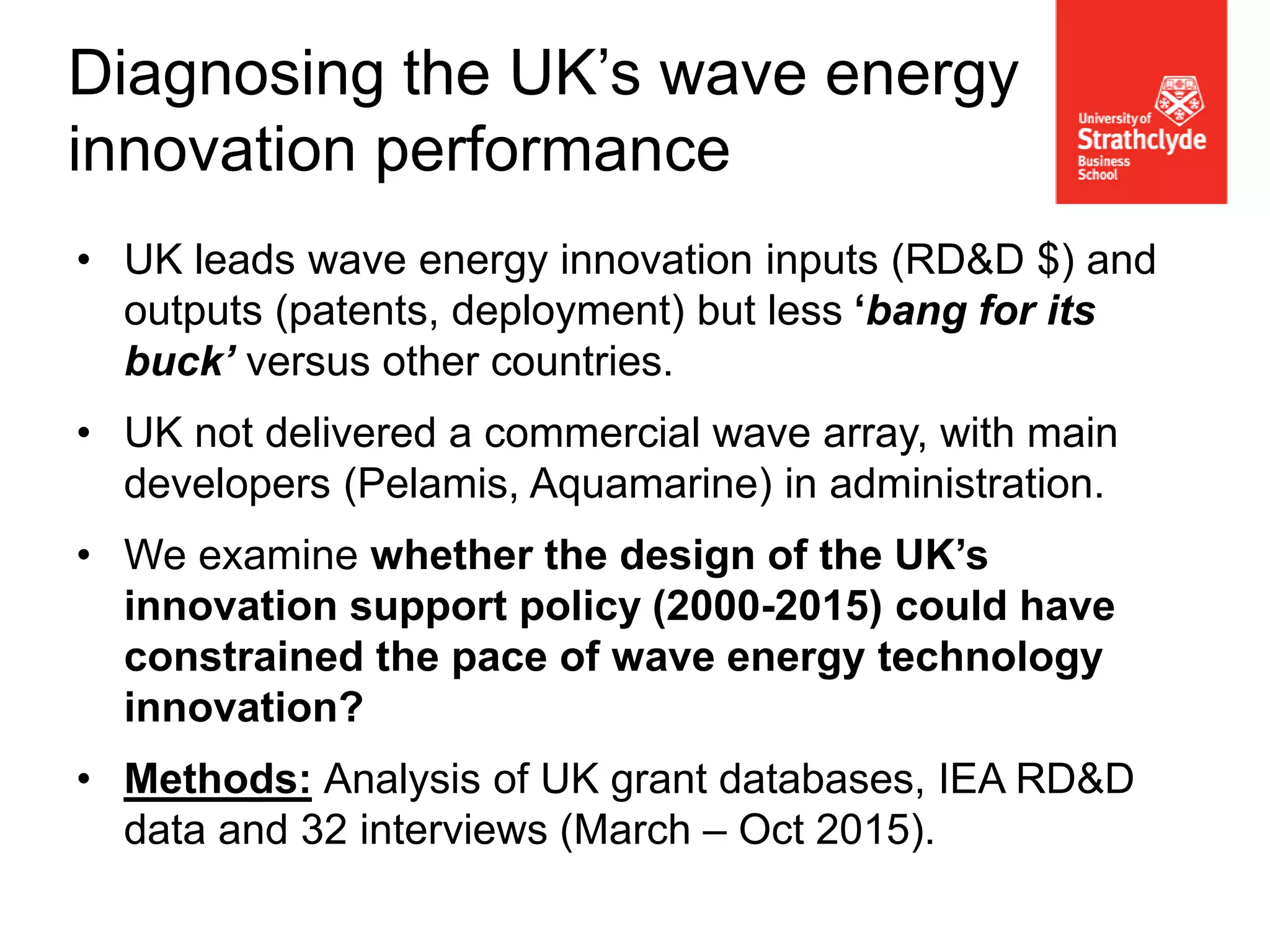 • UK leads wave energy innovation inputs (RD&D $) and
outputs (patents, deployment) but less ‘bang for its
buck’ versus other countries.
• UK not delivered a commercial wave array, with main
developers (Pelamis, Aquamarine) in administration.
• We examine whether the design of the UK’s
innovation support policy (2000-2015) could have
constrained the pace of wave energy technology
innovation?
• Methods: Analysis of UK grant databases, IEA RD&D
data and 32 interviews (March – Oct 2015).
Diagnosing the UK’s wave energy
innovation performance
 