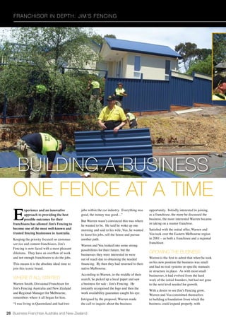 28 Business Franchise Australia and New Zealand
Franchisor in Depth: Jim’s Fencing
E
xperience and an innovative
approach to providing the best
possible outcomes for their
franchisees has allowed Jim’s Fencing to
become one of the most well-known and
trusted fencing businesses in Australia.
Keeping the priority focused on customer
service and content franchisees, Jim’s
Fencing is now faced with a most pleasant
dilemma. They have an overflow of work
and not enough franchisees to do the jobs.
This means it is the absolute ideal time to
join this iconic brand.
WHERE IT ALL STARTED
Warren Smith, Divisional Franchisor for
Jim’s Fencing Australia and New Zealand
and Regional Manager for Melbourne,
remembers where it all began for him.
“I was living in Queensland and had two
jobs within the car industry. Everything was
good, the money was good…”
But Warren wasn’t convinced this was where
he wanted to be. He said he woke up one
morning and said to his wife, Vea, he wanted
to leave his jobs, sell the house and pursue
another path.
Warren and Vea looked into some strong
possibilities for their future, but the
businesses they were interested in were
out of reach due to obtaining the needed
financing. By then they had returned to their
native Melbourne.
According to Warren, in the middle of their
search, he picked up a local paper and saw
a business for sale - Jim’s Fencing. He
instantly recognised the logo and then the
work availability guarantee caught his eye.
Intrigued by the proposal, Warren made
the call to inquire about the business
opportunity. Initially interested in joining
as a franchisee, the more he discussed the
business, the more interested Warren became
in taking on a master franchise.
Satisfied with the initial offer, Warren and
Vea took over the Eastern Melbourne region
in 2001 – as both a franchisee and a regional
franchisor.
GROWING THE BUSINESS
Warren is the first to admit that when he took
on his new position the business was small
and had no real systems or specific manuals
or structure in place. As with most small
businesses, it had evolved from the hard
work of the initial founders, but had not gone
to the next level needed for growth.
With a desire to see Jim’s Fencing grow,
Warren and Vea committed themselves
to building a foundation from which the
business could expand properly, with
BUILDING A BUSINESS
ONE FENCE AT A TIME
 