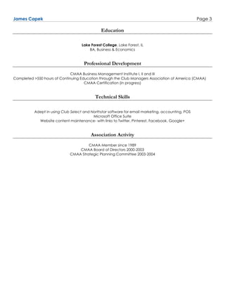 James Capek Page 3
Education
Lake Forest College, Lake Forest, IL
BA, Business & Economics
Professional Development
CMAA Business Management Institute I, II and III
Completed >550 hours of Continuing Education through the Club Managers Association of America (CMAA)
CMAA Certification (in progress)
Technical Skills
Adept in using Club Select and Northstar software for email marketing, accounting, POS
Microsoft Office Suite
Website content maintenance- with links to Twitter, Pinterest, Facebook, Google+
Association Activity
CMAA Member since 1989
CMAA Board of Directors 2000-2003
CMAA Strategic Planning Committee 2003-2004
 
