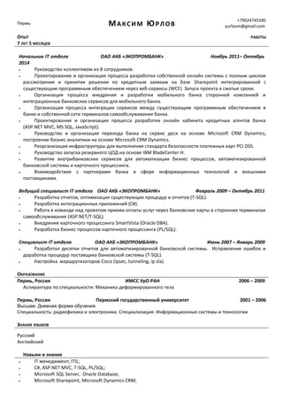 Пермь МАКСИМ ЮРЛОВ +79024745585 
yurlovm@gmail.com 
ОПЫТ РАБОТЫ 
7 ЛЕТ 5 МЕСЯЦЕВ 
Начальник IT отдела ОАО АКБ «ЭКОПРОМБАНК» Ноябрь 2011– Октябрь 
2014 
· Руководство коллективом из 8 сотрудников. 
· Проектирование и организация процесса разработки собственной онлайн системы с полным циклом 
рассмотрения и принятия решения по кредитным заявкам на базе Sharepoint интегрированной с 
существующим программным обеспечением через веб-сервисы (WCF). Запуск проекта в сжатые сроки. 
· Организация процесса внедрения и разработки мобильного банка сторонней компанией и 
интеграционных банковских сервисов для мобильного банка. 
· Организация процесса интеграции сервисов между существующим программным обеспечением в 
банке и собственной сети терминалов самообслуживания банка. 
· Проектирование и организация процесса разработки онлайн кабинета кредитных агентов банка 
(ASP.NET MVC, MS SQL, JavaScript). 
· Руководство и организация перехода банка на сервис деск на основе Microsoft CRM Dynamics, 
построение бизнес аналитики на основе Microsoft CRM Dynamics. 
· Реорганизация инфраструктуры для выполнения стандарта безопасности платежных карт PCI DSS. 
· Руководство запуска резервного ЦОД на основе IBM BladeCenter H. 
· Развитие внутрибанковских сервисов для автоматизации бизнес процессов, автоматизированной 
банковской системы и карточного процессинга. 
· Взаимодействие с партнерами банка в сфере информационных технологий и внешними 
поставщиками. 
Ведущий специалист IT отдела ОАО АКБ «ЭКОПРОМБАНК» Февраль 2009 – Октябрь 2011 
· Разработка отчетов, оптимизация существующих процедур и отчетов (T-SQL). 
· Разработка интеграционных приложений (С#). 
· Работа в команде над проектом приема оплаты услуг через банковские карты в сторонних терминалах 
самообслуживания (ASP.NET/T-SQL). 
· Внедрение карточного процессинга SmartVista (Oracle DBA). 
· Разработка бизнес процессов карточного процессинга (PL/SQL). 
Специалист IT отдела ОАО АКБ «ЭКОПРОМБАНК» Июнь 2007 – Январь 2009 
· Разработал десятки отчетов для автоматизированной банковской системы. Исправление ошибок и 
доработка процедур поставщика банковской системы (T-SQL). 
· Настройка маршрутизаторов Cisco (ipsec, tunneling, ip sla). 
ОБРАЗОВАНИЕ 
Пермь, Россия ИМСС УрО РАН 2006 – 2009 
Аспирантура по специальности: Механика деформированного тела 
Пермь, Россия Пермский государственный университет 2001 – 2006 
Высшее. Дневная форма обучения. 
Специальность: радиофизика и электроника. Специализация: Информационные системы и технологии 
ЗНАНИЕ ЯЗЫКОВ 
Русский 
Английский 
Навыки и знания 
· IT менеджмент; ITIL; 
· C#, ASP.NET MVC, T-SQL, PL/SQL; 
· Microsoft SQL Server, Oracle Database; 
· Microsoft Sharepoint, Microsoft Dynamics CRM; 
 