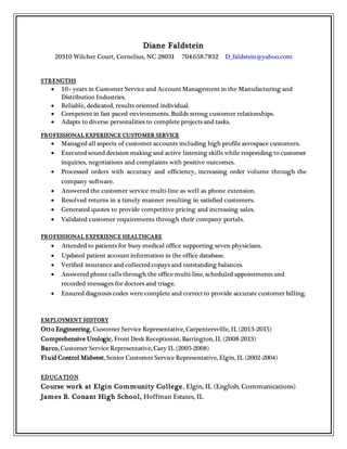 Diane Faldstein
20310 Wilcher Court, Cornelius, NC 28031 704.658.7832 D_faldstein@yahoo.com
STRENGTHS
 10+ years in Customer Service and Account Management in the Manufacturing and
Distribution Industries.
 Reliable, dedicated, results oriented individual.
 Competent in fast paced environments. Builds strong customer relationships.
 Adapts to diverse personalities to complete projects and tasks.
PROFESSIONAL EXPERIENCE CUSTOMER SERVICE
 Managed all aspects of customer accounts including high profile aerospace customers.
 Executed sound decision making and active listening skills while responding to customer
inquiries, negotiations and complaints with positive outcomes.
 Processed orders with accuracy and efficiency, increasing order volume through the
company software.
 Answered the customer service multi-line as well as phone extension.
 Resolved returns in a timely manner resulting in satisfied customers.
 Generated quotes to provide competitive pricing and increasing sales.
 Validated customer requirements through their company portals.
PROFESSIONAL EXPERIENCE HEALTHCARE
 Attended to patients for busy medical office supporting seven physicians.
 Updated patient account information in the office database.
 Verified insurance and collected copays and outstanding balances.
 Answered phone calls through the office multi-line, scheduled appointments and
recorded messages for doctors and triage.
 Ensured diagnosis codes were complete and correct to provide accurate customer billing.
EMPLOYMENT HISTORY
Otto Engineering, Customer Service Representative, Carpentersville, IL (2013-2015)
Comprehensive Urologic, Front Desk Receptionist, Barrington, IL (2008-2013)
Barco, Customer Service Representative, Cary IL (2005-2008)
Fluid Control Midwest, Senior Customer Service Representative, Elgin, IL (2002-2004)
EDUCATION
Course work at Elgin Community College, Elgin, IL (English, Communications)
James B. Conant High School, Hoffman Estates, IL
 