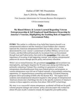 Outline of EBV MU Presentation
June 9, 2016 by: William (Bill) Elmore
First Associate Administrator for Veterans Business Development in
US Government history
Title
My Biased History & Lessons Learned Regarding Veteran
Entrepreneurship & Self Employed Small Business Ownership by
America’s Veterans, Highlighting the Enabling Role of Supportive
Government Policy
INTRO: This outline is a reflection of my belief that America herself is an
entrepreneurial endeavor and that Americas Citizen Soldiers (her veterans)
represent this American entrepreneurial DNA like no other citizens. First, as
demonstrated by every veteran’s commitment of selfless Military service to our
Country, and then followed historically by investment from our Government
through local and Federal policy that acted on the recognition of the value and
importance of investing in and supporting veterans’ post military entrepreneurial
endeavors & success through specific policy and resource allocation.
While I am no trained historian, this government recognition and investment was
interrupted by, and largely forgotten for 30 some years during and following the
politically contentious Vietnam War, resulting in a generation of veteran
entrepreneurs disenfranchisement from most federal policies and programs, as
veteran entrepreneurs were left out of Federal outreach, of government contracting
opportunity, of targeted business counseling and training, of Federal financing
programs and in proceeding GI Bills after the Korean War. This neglect led to
academia and entrepreneurial education targeted to other groups of entrepreneurial
American citizens (not a bad thing), but also to the specific exclusion of America’s
veterans in those supportive activities from about 1968 to1997 (a bad thing).
My story is as a successful veteran entrepreneur, accidental self help not for profit
veterans program manager and veterans’ policy advocate/expert who worked for
almost 40 years in jobs I created to remedy this neglectful, poor public policy.
1
 