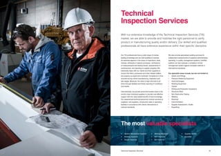 1918 Title Technical Inspection Services
Our TIS professionals have a wide range of market-
leading knowledge and are well qualified to oversee
all essential aspects in the areas of inspections, tests,
reviews, witnesses of special processes, verifications
of measurements and testing results, assessments of
workmanship, and reporting of supplier progress. We
intensively liaise with our clients and their suppliers to
ensure that items, processes and other related matters
are properly surveyed and monitored. Compliance is thus
ensured during critical manufacturing, inspection and
test stages. Moreover, the client is kept informed at all
times through detailed and timely reporting of conditions
and results.
Internationally, we provide personnel located close to the
world’s major industrial suppliers to provide cost-effective
support with the value-added benefit of local knowledge.
Our experienced technical personnel conduct services at
suppliers, sub-suppliers, construction sites or operating
facilities in accordance with clients’ international or
national standards.
With our extensive knowledge of the Technical Inspection Services (TIS)
market, we are able to provide and mobilise the right personnel to verify
product or manufacturing quality and/or delivery. Our skilled and qualified
professionals all have extensive experience within their specific discipline.
We also provide specialised auditing services for
independent assessments of suppliers’ administrative,
operating, or quality management systems. Certified
auditors can also evaluate a company’s formal
management system against accepted national or
international standards.
Our specialist areas include, but are not limited to:
•	 Valves and Fittings
•	 Pressure Retaining Equipment
•	 Heat Exchangers
•	 Rotating Equipment
•	 Tubular
•	 Drilling and Production Equipment
•	 Structural Steel
•	 Non-Destructive Testing
•	 Welding
•	 Electrical
•	 Instrumentation
•	 Supplier Assessment / Audits
•	 Expediting
Technical
Inspection Services
The most valuable specialists
•	 General Mechanical Inspector
•	 Rotating Inspector
•	 Tubular Inspector
•	 Welding Inspector
•	 NDT Inspector
•	 E&I Inspector
•	 Supplier Auditor
•	Expeditor
 