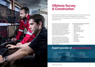 1110 Title Offshore Survey & Construction
Atlas Professionals is the market leader in the provision
of offshore survey personnel. This includes personnel
ranging from shipyard surveys (Dimensional Control)
to Deepwater Construction. With a global presence
in 16 countries, including a dedicated Atlas presence
in the Asia-Pacific region, we always find the right
people for the job. We are proud of our sole or preferred
personnel supplier status with some of the largest
survey companies in the world for whom we also provide
taxation, administration, logistics, and legal services –
including up-to-date compliance advice.
Through our QHSE systems, we ensure that our
workforce is fully trained and meets the requirements
of competency. To endeavour to this demand we have
a number of training agreements with leading training
providers, and have collaborated in the development of
the Atlas Competency Scheme that follows the IMCA
guidelines and grading.
We represent the largest and most highly skilled pool of survey professionals
in the world. With a proven track record going back 30 years and
unsurpassed industry knowledge, we’re here to help you find the right
people for the job.
Our specialist areas include, but are not limited to:
•	 High Resolution Site Surveys
•	 Route Surveys
•	 Bathymetric Surveys
•	 Offshore Construction
•	 Subsea Positioning
•	 Metrologies and LBL Positioning
•	 Dimensional Control Surveys
•	 Pre-Lay
•	 As-Laid
•	 Out of Straightness
•	 ROV Support
•	 Geotechnical Site Investigations
•	 EEZ Surveys
•	 Rig Positioning
•	 Anchor Handling
•	 Research Projects
Offshore Survey
& Construction
Expert provider of survey personnel
•	 Cartographer / Draughtsman
•	 CPT Operator
•	 Data Processor
•	 Dimensional Control Surveyor
•	 Geotechnical Engineer
•	 Geophysical Engineer
•	 Hydrograpic Engineer		
•	Geophysicist
•	 GIS Specialist
•	 Hydrographic Surveyor
•	 LBL / Acoustic Engineer
•	 LBL / Acoustic Surveyor
•	 Party Chief
•	 Processing Geophysicist
•	 Project Manager
•	 Project Surveyor
•	 Reports Coordinator
•	 Survey Engineer / Technician
•	 Survey Representative
 