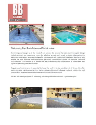 Swimming Pool Installation and Maintenance
Swimming pool design is at the heart of our service. We ensure that each swimming pool design
reflects precisely our customers’ needs. By adopting an approach based on close collaboration the
swimming pool design becomes the basis for a unique and fully customized installation. Our focus is to
ensure the most effective pool construction. Each pool construction is under the personal control of
our directors. Our mission is to ensure that each swimming pool construction is undertaken with
optimum efficiency and effectiveness.
Regular pool maintenance is essential to keep the pool in tip-top condition at all times. We offer
swimming pool maintenance services that are designed to meet individual customer needs. Our pool
maintenance service ensures customers can maximize their enjoyment.
We are the leading suppliers of swimming pool design services in around Lagos and Nigeria.
 