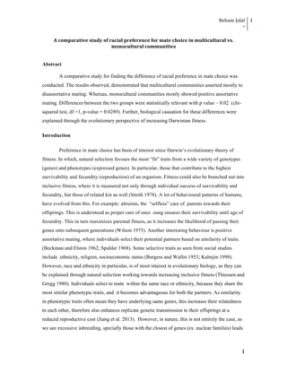 Reham	
  Jalal	
  
-­‐	
  
1	
  
	
  
	
   1	
  
A	
  comparative	
  study	
  of	
  racial	
  preference	
  for	
  mate	
  choice	
  in	
  multicultural	
  vs.	
  
monocultural	
  communities	
  
Abstract
A comparative study for finding the difference of racial preference in mate choice was
conducted. The results observed, demonstrated that multicultural communities asserted mostly to
disassortative mating. Whereas, monocultural communities mostly showed positive assortative
mating. Differences between the two groups were statistically relevant with p value – 0.02 (chi-
squared test, df =1, p-value = 0.0289). Further, biological causation for these differences were
explained through the evolutionary perspective of increasing Darwinian fitness.
Introduction
Preference in mate choice has been of interest since Darwin’s evolutionary theory of
fitness. In which, natural selection favours the most “fit” traits from a wide variety of genotypes
(genes) and phenotypes (expressed genes). In particular, those that contribute to the highest
survivability and fecundity (reproduction) of an organism. Fitness could also be branched out into
inclusive fitness, where it is measured not only through individual success of survivability and
fecundity, but those of related kin as well (Smith 1978). A lot of behavioural patterns of humans,
have evolved from this. For example: altruism, the “selfless” care of parents towards their
offsprings. This is understood as proper care of ones oung ensures their survivability until age of
fecundity. This in turn maximizes parental fitness, as it increases the likelihood of passing their
genes onto subsequent generations (Wilson 1975). Another interesting behaviour is positive
assortative mating, where individuals select their potential partners based on similarity of traits.
(Beckman and Elston 1962; Spuhler 1968). Some selective traits as seen from social studies
include ethnicity, religion, socioeconomic status (Burgess and Wallin 1953; Kalmjin 1998).
However, race and ethnicity in particular, is of most interest in evolutionary biology, as they can
be explained through natural selection working towards increasing inclusive fitness (Thiessen and
Gregg 1980). Individuals select to mate within the same race or ethnicity, because they share the
most similar phenotypic traits, and it becomes advantageous for both the partners. As similarity
in phenotypic traits often mean they have underlying same genes, this increases their relatedness
to each other, therefore also enhances replicate genetic transmission to their offsprings at a
reduced reproductive cost (Jiang et al. 2013). However, in nature, this is not entirely the case, as
we see excessive inbreeding, specially those with the closest of genes (ex. nuclear families) leads
 
