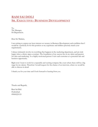 RAM SAI DOLI
SR. EXECUTIVE- BUSINESS DEVELOPMENT
To,
The Manager,
Hr Department.
Dear Sir/Madam,
I am writing to express my keen interest on vacancy in Business Development and confident that I
would be a perfectly fit for this position as my experience and abilities precisely match your
requirements.
I always intimately involve in everything that happens in the marketing department, and am truly
happy when a clients signs a contract. The foundation of my success lies in my talent and passion
for sales and marketing. As a highly motivated person I view each customer as a potential sale and
business opportunity.
Right now I want to work for a reputable and exciting company like yours where there will be a big
stage for my talents. Therefore I would request for the chance of an interview, where we would be
able to discuss in detail.
I thank you for your time and I look forward to hearing from you.
Thanks and Regards,
Ram Sai Doli
Hyderabad.
09000225155
 