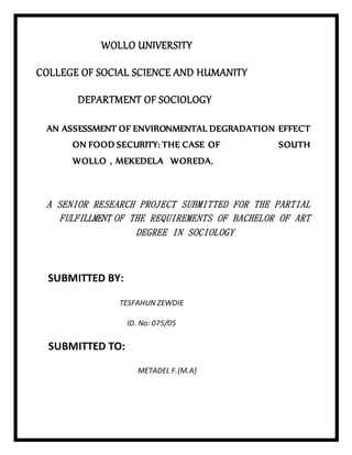 WOLLO UNIVERSITY
COLLEGE OF SOCIAL SCIENCE AND HUMANITY
DEPARTMENT OF SOCIOLOGY
AN ASSESSMENT OF ENVIRONMENTAL DEGRADATION EFFECT
ON FOOD SECURITY: THE CASE OF SOUTH
WOLLO , MEKEDELA WOREDA.
A SENIOR RESEARCH PROJECT SUBMITTED FOR THE PARTIAL
FULFILLMENT OF THE REQUIREMENTS OF BACHELOR OF ART
DEGREE IN SOCIOLOGY
SUBMITTED BY:
TESFAHUN ZEWDIE
ID. No: 075/05
SUBMITTED TO:
METADEL F.{M.A}
 