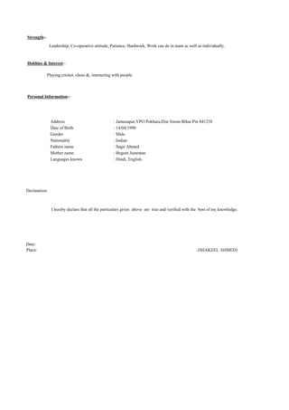 Strength:-
Leadership, Co-operative attitude, Patience, Hardwork, Work can do in team as well as individually.
Hobbies & Interest:-
Playing cricket, chess &, interacting with people.
Personal Information:-
Address : Jamunapar,VPO Pokhara,Dist Siwan Bihar Pin 841238
Date of Birth : 14/04/1990
Gender : Male
Nationality : Indian
Fathers name : Sagir Ahmed
Mother name : Begum Jumratan
Languages known : Hindi, English.
Declaration:
I hereby declare that all the particulars given above are true and verified with the best of my knowledge.
Date:
Place: (SHAKEEL AHMED)
 