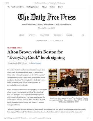 12/8/2016 Alton Brown visits Boston for “EveryDayCook” book signing
http://dailyfreepress.com/2016/12/02/alton-brown-visits-boston-for-everydaycook-book-signing/ 1/4
Alton Brown signs copies of his book, “EveryDayCook,” Tuesday
evening at the Williams-Sonoma Copley Place. PHOTO BY JUNE
KIM/ DAILY FREE PRESS STAFF
FEATURES, MUSE
Alton Brown visits Boston for
“EveryDayCook” book signing
December 2, 2016 1:39 am by Kalina Newman
It’s hard to think of Food Network without thinking of Alton
Brown. He is the founder and star of the 14-season show,
“Good Eats,” and regularly appears on “Iron Chef America.”
Throughout his culinary career, Brown has published several
cookbooks. His latest, “EveryDayCook,” is the first in which
Brown allows the reader to truly understand what he
personally likes to eat and cook.
Brown visited Williams-Sonoma in Copley Place on Tuesday for
a book signing event, which is part of the “EveryDayCook”
book tour. He signed each cookbook and posed for pictures
with those who bought a copy. The line wrapped around the
storefront and down the hallways of the mall. More than 600
people showed up for the signing, said the store’s assistant
manager, Erik Stone.
“All events hosted by Williams-Sonoma are done through our corporate staff, and specific storefronts are chosen for celebrity
book signings,” Stone said. “Our Boston location was chosen to host Alton, and we’re almost sold out of his cookbooks.”
THE INDEPENDENT STUDENT NEWSPAPER AT BOSTON UNIVERSITY
Thursday, December 8, 2016
NEWS SPORTS FEATURES OPINION BLOGS
MULTIMEDIA ELECTION 2016
The Free Press in Print Staff Applications About Contact Board
 