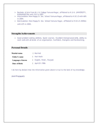  Bachelor of Arts from M.L.N. College Yamuna Nagar, affiliated to K.U.K. UNIVERSITY,
KURUKSHETRA with 53% in 2007.
 Intermediate: New Happy Sr. Sec. School Yamuna Nagar, affiliated to H.B.S.E with 68%
in 2004.
 Matriculation: New Happy Sr. Sec. School Yamuna Nagar, affiliated to H.B.S.E (INDIA)
with 67% in 2002.
Strengths/Achievements
 Good problem-solving abilities, Quick Learner, Excellent Interpersonal skills, ability to
work well with all levels of an organization. Confident, Energetic and Hardworking.
Personal Details
Marital status : Married
Father's name : Hari Nath
Languages Known : English, Hindi , Punjabi
Date of Birth : April 01-1986
I do here by declare that the information given above is true to the best of my knowledge.
(Anil Prajapati)
 