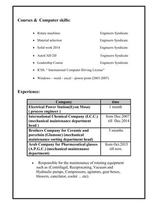 Courses & Computer skills:
 Rotary machines Engineers Syndicate
 Material selection Engineers Syndicate
 Solid work 2014 Engineers Syndicate
 AutoCAD 2D Engineers Syndicate
 Leadership Course Engineers Syndicate
 ICDL “ International Computer Driving License”
 Windows – word – excel – power point (2003-2007)
Experience:
Company time
Electrical Power Station(Eyon Mosa)
( process engineer )
1 month
International Chemical Company (I.C.C.)
(mechanical maintenance department
head )
from Dec.2007
till Dec.2014
Brothers Company for Ceramic and
porcelain (Glamour) (mechanical
maintenance sorting department head)
5 months
Arab Company for Pharmceutical glasses
(A.P.G.C.) (mechanical maintenance
department)
from Oct.2015
till now.
 Responsible for the maintenance of rotating equipment
such as (Centrifugal, Reciprocating, Vacuum and
Hydraulic pumps, Compressors, agitators, gear boxes,
blowers, cancilator, cooler ... etc).
 