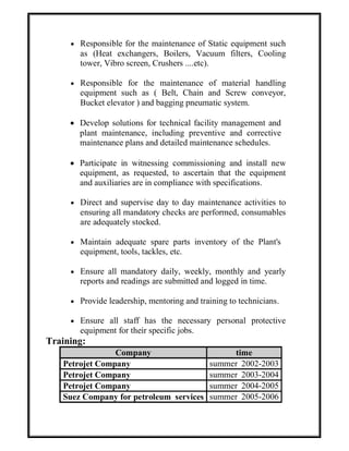  Responsible for the maintenance of Static equipment such
as (Heat exchangers, Boilers, Vacuum filters, Cooling
tower, Vibro screen, Crushers ....etc).
 Responsible for the maintenance of material handling
equipment such as ( Belt, Chain and Screw conveyor,
Bucket elevator ) and bagging pneumatic system.
 Develop solutions for technical facility management and
plant maintenance, including preventive and corrective
maintenance plans and detailed maintenance schedules.
 Participate in witnessing commissioning and install new
equipment, as requested, to ascertain that the equipment
and auxiliaries are in compliance with specifications.
 Direct and supervise day to day maintenance activities to
ensuring all mandatory checks are performed, consumables
are adequately stocked.
 Maintain adequate spare parts inventory of the Plant's
equipment, tools, tackles, etc.
 Ensure all mandatory daily, weekly, monthly and yearly
reports and readings are submitted and logged in time.
 Provide leadership, mentoring and training to technicians.
 Ensure all staff has the necessary personal protective
equipment for their specific jobs.
Training:
Company time
Petrojet Company summer 2002-2003
Petrojet Company summer 2003-2004
Petrojet Company summer 2004-2005
Suez Company for petroleum services summer 2005-2006
 