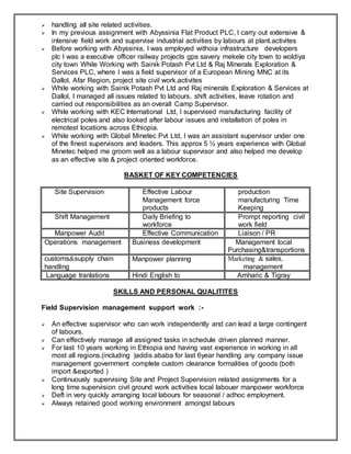 handling all site related activities.
 In my previous assignment with Abyssinia Flat Product PLC, I carry out extensive &
intensive field work and supervise industrial activities by labours at plant.activites
 Before working with Abyssinia, I was employed withoia infrastructure developers
plc I was a executive officer railway projects gps savery mekele city town to woldiya
city town While Working with Sainik Potash Pvt Ltd & Raj Minerals Exploration &
Services PLC, where I was a field supervisor of a European Mining MNC at its
Dallol, Afar Region, project site civil work.activites
 While working with Sainik Potash Pvt Ltd and Raj minerals Exploration & Services at
Dallol, I managed all issues related to labours, shift activities, leave rotation and
carried out responsibilities as an overall Camp Supervisor.
 While working with KEC International Ltd, I supervised manufacturing facility of
electrical poles and also looked after labour issues and installation of poles in
remotest locations across Ethiopia.
 While working with Global Minetec Pvt Ltd, I was an assistant supervisor under one
of the finest supervisors and leaders. This approx 5 ½ years experience with Global
Minetec helped me groom well as a labour supervisor and also helped me develop
as an effective site & project oriented workforce.
BASKET OF KEY COMPETENCIES
Site Supervision Effective Labour
Management force
products
production
manufacturing Time
Keeping
Shift Management Daily Briefing to
workforce
Prompt reporting civil
work field
Manpower Audit Effective Communication Liaison / PR
Operations management Business development Management local
Purchasing&transportions
customs&supply chain
handling
Manpower planning Marketing & sales,
management
Language tranlations Hindi English to Amharic & Tigray
SKILLS AND PERSONAL QUALITITES
Field Supervision management support work :-
 An effective supervisor who can work independently and can lead a large contingent
of labours.
 Can effectively manage all assigned tasks in schedule driven planned manner.
 For last 10 years working in Ethiopia and having vast experience in working in all
most all regions.(including )addis ababa for last 6year handling any company issue
management government complete custom clearance formalities of goods (both
import &exported )
 Continuously supervising Site and Project Supervision related assignments for a
long time supervision civil ground work activities local labouer manpower workforce
 Deft in very quickly arranging local labours for seasonal / adhoc employment.
 Always retained good working environment amongst labours
 