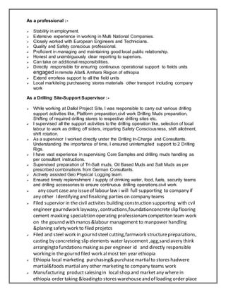 As a professional :-
 Stability in employment.
 Extensive experience in working in Multi National Companies.
 Closely worked with European Engineers and Technicians.
 Quality and Safety conscious professional.
 Proficient in managing and maintaining good local public relationship.
 Honest and unambiguously clear reporting to superiors.
 Can take on additional responsibilities.
 Directly responsible for ensuring continuous operational support to fields units
engaged in remote Afar& Amhara Region of ethiopia
 Extend errorless support to all the field units
 Local markiteing purchaseing stores materials other transport including company
work
As a Drilling Site-Support Supervisor :-
 While working at Dallol Project Site, I was responsible to carry out various drilling
support activities like, Platform preparation,civil work Drilling Muds preparation,
Shifting of required drilling stores to respective drilling sites etc.
 I supervised all the support activities to the drilling operation like, selection of local
labour to work as drilling off siders, imparting Safety Consciousness, shift allotment,
shift rotation.
 As a supervisor I worked directly under the Drilling In-Charge and Consultants.
Understanding the importance of time, I ensured uninterrupted support to 2 Drilling
Rigs.
 I have vast experience in supervising Core Samples and drilling muds handling as
per consultant instructions.
 Supervised preparation of Tri-Salt muds, Oil Based Muds and Salt Muds as per
prescribed combinations from German Consultants.
 Actively assisted Geo Physical Logging team.
 Ensured timely replenishment / supply of drinking water, food, fuels, security teams
and drilling accessories to ensure continuous drilling operations.civil work
 any court case any issueof labour law i will full supporting to company if
any other Identifying and finalizing parties on company teams
 Filed supervior in the civil activites building construction supporting with cvil
engineer gourndwork laywasy, contructions,foundationconcreteslip flooring
cement maxiking specialztion operating professionamcompetiton team work
on the gournd with manos &labour management to manpower handling
&planing safety work to filed projetcs
 Filed and steel work in gournd steel cutting,farmwork structurepreparations,
casting by concreteing slip elements water layscement ,agg,sand avery think
arrangingto fundations making as per engineer id and directly responsible
working in the gournd filed work almost ten year ethiopia
 Ethiopia local marketing purchasing& purchasemartialto stores hadwere
martial&foods martial any other marketing to company teams work
 Manufacturing productsalesing in local shop and market any where in
ethiopia order taking &loadingto stores warehouseand of loading order place
 