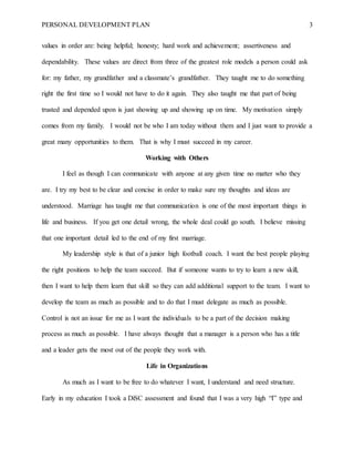 PERSONAL DEVELOPMENT PLAN 3
values in order are: being helpful; honesty; hard work and achievement; assertiveness and
dependability. These values are direct from three of the greatest role models a person could ask
for: my father, my grandfather and a classmate’s grandfather. They taught me to do something
right the first time so I would not have to do it again. They also taught me that part of being
trusted and depended upon is just showing up and showing up on time. My motivation simply
comes from my family. I would not be who I am today without them and I just want to provide a
great many opportunities to them. That is why I must succeed in my career.
Working with Others
I feel as though I can communicate with anyone at any given time no matter who they
are. I try my best to be clear and concise in order to make sure my thoughts and ideas are
understood. Marriage has taught me that communication is one of the most important things in
life and business. If you get one detail wrong, the whole deal could go south. I believe missing
that one important detail led to the end of my first marriage.
My leadership style is that of a junior high football coach. I want the best people playing
the right positions to help the team succeed. But if someone wants to try to learn a new skill,
then I want to help them learn that skill so they can add additional support to the team. I want to
develop the team as much as possible and to do that I must delegate as much as possible.
Control is not an issue for me as I want the individuals to be a part of the decision making
process as much as possible. I have always thought that a manager is a person who has a title
and a leader gets the most out of the people they work with.
Life in Organizations
As much as I want to be free to do whatever I want, I understand and need structure.
Early in my education I took a DiSC assessment and found that I was a very high “I” type and
 