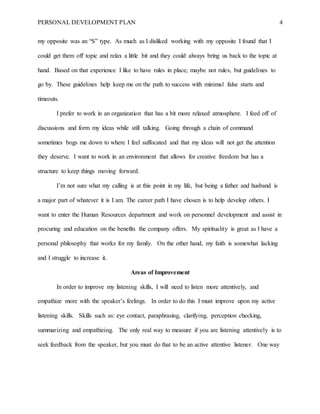 PERSONAL DEVELOPMENT PLAN 4
my opposite was an “S” type. As much as I disliked working with my opposite I found that I
could get them off topic and relax a little bit and they could always bring us back to the topic at
hand. Based on that experience I like to have rules in place; maybe not rules, but guidelines to
go by. These guidelines help keep me on the path to success with minimal false starts and
timeouts.
I prefer to work in an organization that has a bit more relaxed atmosphere. I feed off of
discussions and form my ideas while still talking. Going through a chain of command
sometimes bogs me down to where I feel suffocated and that my ideas will not get the attention
they deserve. I want to work in an environment that allows for creative freedom but has a
structure to keep things moving forward.
I’m not sure what my calling is at this point in my life, but being a father and husband is
a major part of whatever it is I am. The career path I have chosen is to help develop others. I
want to enter the Human Resources department and work on personnel development and assist in
procuring and education on the benefits the company offers. My spirituality is great as I have a
personal philosophy that works for my family. On the other hand, my faith is somewhat lacking
and I struggle to increase it.
Areas of Improvement
In order to improve my listening skills, I will need to listen more attentively, and
empathize more with the speaker’s feelings. In order to do this I must improve upon my active
listening skills. Skills such as: eye contact, paraphrasing, clarifying, perception checking,
summarizing and empathizing. The only real way to measure if you are listening attentively is to
seek feedback from the speaker, but you must do that to be an active attentive listener. One way
 