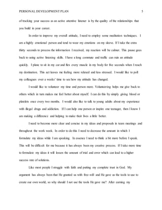 PERSONAL DEVELOPMENT PLAN 5
of tracking your success as an active attentive listener is by the quality of the relationships that
you build in your career.
In order to improve my overall attitude, I need to employ some meditation techniques. I
am a highly emotional person and tend to wear my emotions on my sleeve. If I take the extra
thirty seconds to process the information I received, my reaction will be calmer. This pause goes
back to using active listening skills. I have a long commute and traffic can ruin an attitude
quickly. I plane to sit in my car and flex every muscle in my body for five seconds when I reach
my destination. This act leaves me feeling more relaxed and less stressed. I would like to poll
my colleagues over a weeks’ time to see how my attitude has changed.
I would like to volunteer my time and person more. Volunteering helps me give back to
others which in turn makes me feel better about myself. I can do this by simply giving blood or
platelets once every two months. I would also like to talk to young adults about my experience
with illegal drugs and addiction. If I can help one person or inspire one teenager, then I know I
am making a difference and helping to make their lives a little better.
I need to become more clear and concise in my ideas and proposals in team meetings and
throughout the work week. In order to do this I need to decrease the amount in which I
formulate my ideas while I am speaking. In essence I need to think a bit more before I speak.
This will be difficult for me because it has always been my creative process. If I take more time
to formulate my ideas it will lessen the amount of trial and error which can lead to a higher
success rate of solutions.
Like most people I struggle with faith and putting my complete trust in God. My
argument has always been that He granted us with free-will and He gave us the tools to use to
create our own world, so why should I not use the tools He gave me? After earning my
 