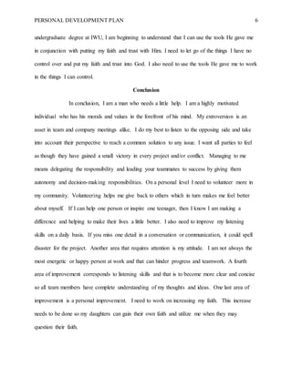 PERSONAL DEVELOPMENT PLAN 6
undergraduate degree at IWU, I am beginning to understand that I can use the tools He gave me
in conjunction with putting my faith and trust with Him. I need to let go of the things I have no
control over and put my faith and trust into God. I also need to use the tools He gave me to work
in the things I can control.
Conclusion
In conclusion, I am a man who needs a little help. I am a highly motivated
individual who has his morals and values in the forefront of his mind. My extroversion is an
asset in team and company meetings alike. I do my best to listen to the opposing side and take
into account their perspective to reach a common solution to any issue. I want all parties to feel
as though they have gained a small victory in every project and/or conflict. Managing to me
means delegating the responsibility and leading your teammates to success by giving them
autonomy and decision-making responsibilities. On a personal level I need to volunteer more in
my community. Volunteering helps me give back to others which in turn makes me feel better
about myself. If I can help one person or inspire one teenager, then I know I am making a
difference and helping to make their lives a little better. I also need to improve my listening
skills on a daily basis. If you miss one detail in a conversation or communication, it could spell
disaster for the project. Another area that requires attention is my attitude. I am not always the
most energetic or happy person at work and that can hinder progress and teamwork. A fourth
area of improvement corresponds to listening skills and that is to become more clear and concise
so all team members have complete understanding of my thoughts and ideas. One last area of
improvement is a personal improvement. I need to work on increasing my faith. This increase
needs to be done so my daughters can gain their own faith and utilize me when they may
question their faith.
 