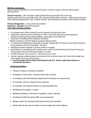 Working experience :
Above 2 years of experience in Commercial Functions, Inventory, Logistic, & Excise Office peration.
Sponsored Link
Present company: - JBF. Industries Limited Athola Silvassa (since Mar-2012 to till now.)
Working as Excise/Commercial officer with JBF. Industries limited Athola Silvassa 100Div.(Export Oriented
Unit) manufacturing polyester chips to Indian Defence and Exporting to European & other foreign Countries.
Present designation: - Excise /Commercial officer
Reporting: - Manager (Excise/Commercial
Job Profile & Responsibilities:
 Co-ordination with CHA & Central Excise for clearance of Export Document
 Preparation of Export Invoice & Packing List, ARE-1 Form & all other documents required by
Dispatch activities packing material, labeling, sealing with Excise Officer etc.
 Supervision of stuffing and De stuffing of containers.
Maintain production and RG1 Register production Based control.
 To collect Export Related documents Bill of Loading, Shipping Bill, EP Copy etc. from CHA & Submit to
Excise Range as Proof of Export within 180 Days.
 Maintaining job-work Register in System as well as manually.
 Daily follow-up of pending job-work challans green copies* Overall checking of all Cenvat Invoices by
Excise angle & Cenvat Credit (Input/Capital) on system.
 monthly production return proforma ..a Maintaining every month
 maintain rejected material receipt and send back to the customer under rule 16 and 4(5) achallan and
stock register (Annexure –B) every day
 From December-2010 To March-2012 Worked with R.R. Keble Limited (New Delhi) as a
Commercial Executive.
Job Responsibilities:
 Floating of enquiry & receiving of quotation.
 Preparation of work orders, purchase order & rate contracts.
 Co-ordination with site/ Respective department for deliveries and requirements.
 Co-ordination with A/c’s Department for payments.
 Co-ordination with Suppliers/Vendors for payments/Deliveries.
 Development of suppliers / vendors.
 Maintaining database, information of suppliers, vendors, rates etc.
 Providing the HOD with relevant MIS as per requirement
 Manage vendors by ensuring timely payments and issue resolution.
 Interact with the end users & vendors to ensure quality and on time delivery.
 