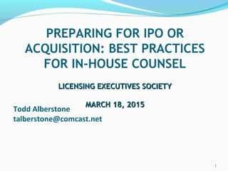 Todd Alberstone
talberstone@comcast.net
PREPARING FOR IPO OR
ACQUISITION: BEST PRACTICES
FOR IN-HOUSE COUNSEL
LICENSING EXECUTIVES SOCIETYLICENSING EXECUTIVES SOCIETY
MARCH 18, 2015MARCH 18, 2015
1
 