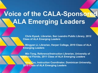 Voice of the CALA-Sponsored
ALA Emerging Leaders
Chris Kyauk, Librarian, San Leandro Public Library, 2012
Class of ALA Emerging Leaders
Mingyan Li, Librarian, Harper College, 2010 Class of ALA
Emerging Leaders
Min Tong, Reference/Instruction Librarian, University of
Central Florida, 2011 Class of ALA Emerging Leaders
Ning Zou, Instruction Coordinator, Dominican University,
2010 Class of ALA Emerging Leaders
 