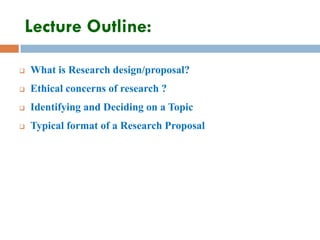 Lecture Outline:
 What is Research design/proposal?
 Ethical concerns of research ?
 Identifying and Deciding on a Topic
 Typical format of a Research Proposal
 