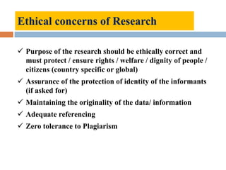 Ethical concerns of Research
 Purpose of the research should be ethically correct and
must protect / ensure rights / welfare / dignity of people /
citizens (country specific or global)
 Assurance of the protection of identity of the informants
(if asked for)
 Maintaining the originality of the data/ information
 Adequate referencing
 Zero tolerance to Plagiarism
 