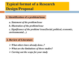 Typical format of a Research
Design/Proposal
1. Identification of a problem/issue
a. Statement of the problem/issue
b. Illustration of the problem/issue
c. Significance of the problem/ issue(Social, political, economic,
environmental…)
2. Review of Literature
 What others have already done..?
 What are the limitations of those studies?
 Carving out the scope for your study
 