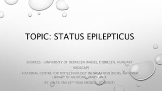TOPIC: STATUS EPILEPTICUS
SOURCES: -UNIVERSITY OF DEBRECEN (MHSC), DEBRECEN, HUNGARY
- MEDSCAPE
-NATIONAL CENTRE FOR BIOTECHNOLOGY INFORMATION (NCBI), NATIONAL
LIBRARY OF MEDICINE, MARYLAND.
BY: ONAZI ENE (4TH YEAR MEDICAL STUDENT)
 
