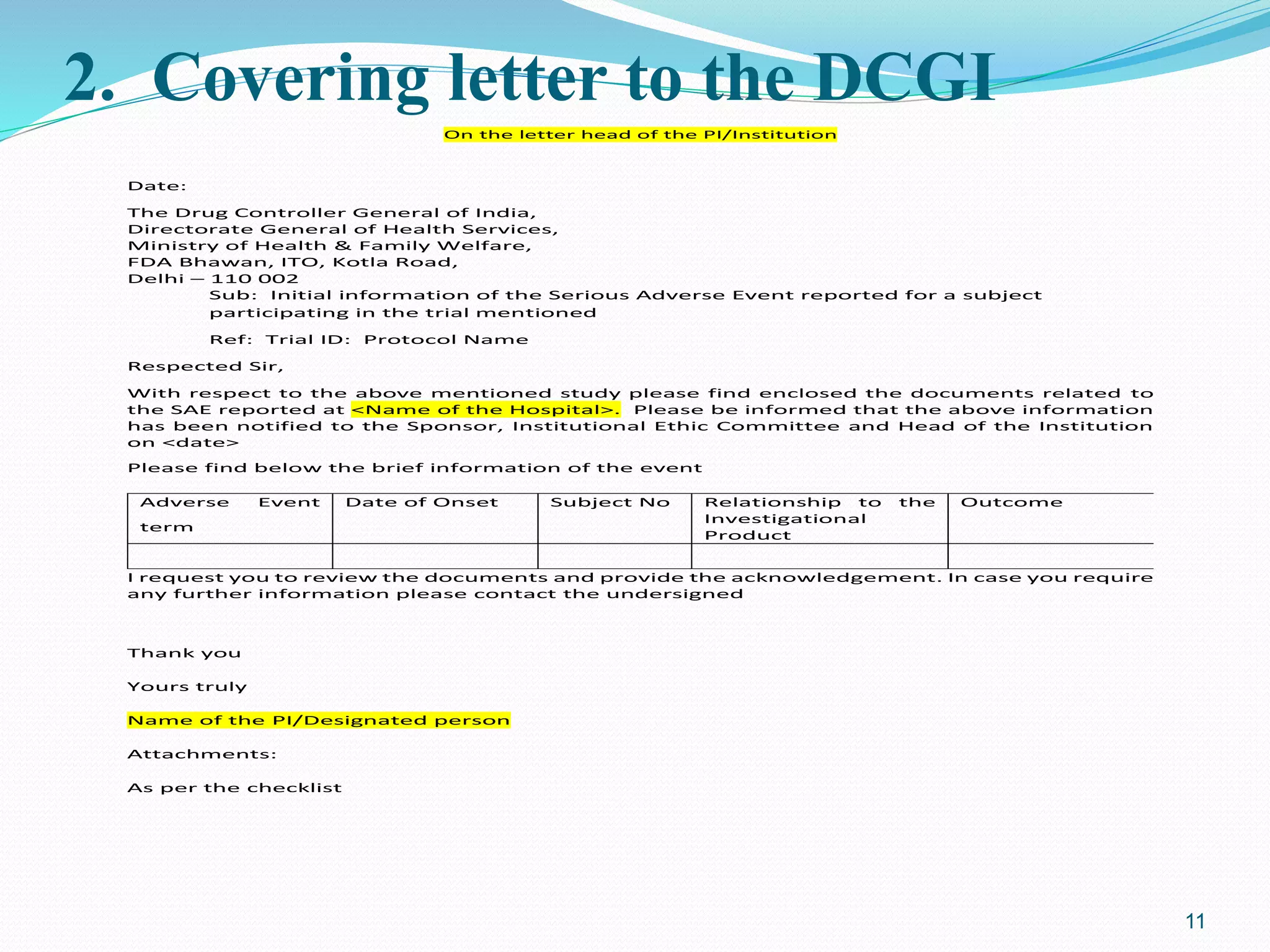 2. Covering letter to the DCGI
On the letter head of the PI/Institution
Date:
The Drug Controller General of India,
Directorate General of Health Services,
Ministry of Health & Family Welfare,
FDA Bhawan, ITO, Kotla Road,
Delhi – 110 002
Sub: Initial information of the Serious Adverse Event reported for a subject
participating in the trial mentioned
Ref: Trial ID: Protocol Name
Respected Sir,
With respect to the above mentioned study please find enclosed the documents related to
the SAE reported at <Name of the Hospital>. Please be informed that the above information
has been notified to the Sponsor, Institutional Ethic Committee and Head of the Institution
on <date>
Please find below the brief information of the event
Adverse Event
term
Date of Onset Subject No Relationship to the
Investigational
Product
Outcome
I request you to review the documents and provide the acknowledgement. In case you require
any further information please contact the undersigned
Thank you
Yours truly
Name of the PI/Designated person
Attachments:
As per the checklist
11
 