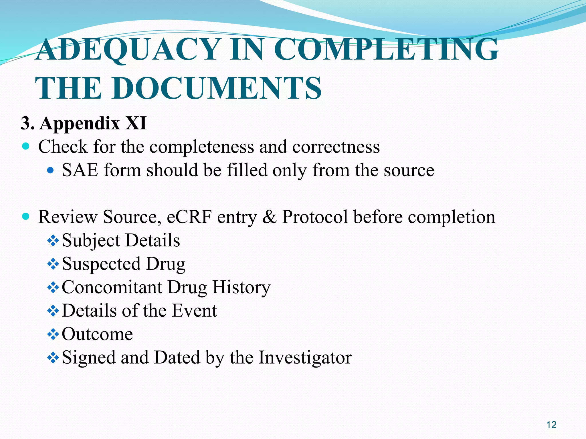 ADEQUACY IN COMPLETING
THE DOCUMENTS
3. Appendix XI
 Check for the completeness and correctness
 SAE form should be filled only from the source
 Review Source, eCRF entry & Protocol before completion
Subject Details
Suspected Drug
Concomitant Drug History
Details of the Event
Outcome
Signed and Dated by the Investigator
12
 