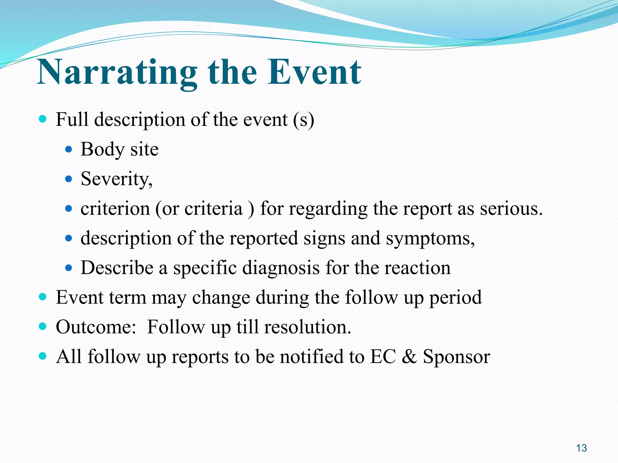 Narrating the Event
 Full description of the event (s)
 Body site
 Severity,
 criterion (or criteria ) for regarding the report as serious.
 description of the reported signs and symptoms,
 Describe a specific diagnosis for the reaction
 Event term may change during the follow up period
 Outcome: Follow up till resolution.
 All follow up reports to be notified to EC & Sponsor
13
 