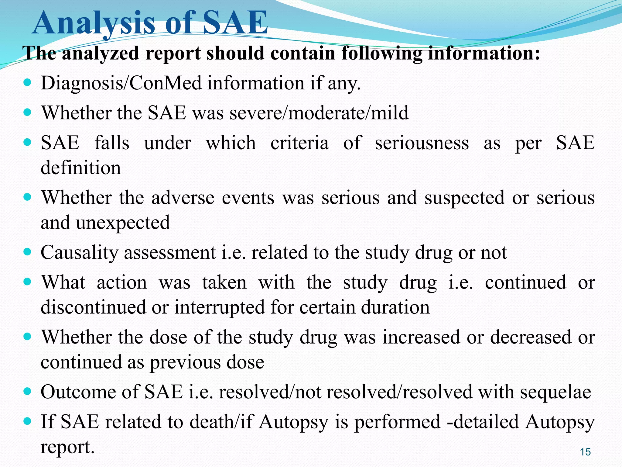 Analysis of SAE
The analyzed report should contain following information:
 Diagnosis/ConMed information if any.
 Whether the SAE was severe/moderate/mild
 SAE falls under which criteria of seriousness as per SAE
definition
 Whether the adverse events was serious and suspected or serious
and unexpected
 Causality assessment i.e. related to the study drug or not
 What action was taken with the study drug i.e. continued or
discontinued or interrupted for certain duration
 Whether the dose of the study drug was increased or decreased or
continued as previous dose
 Outcome of SAE i.e. resolved/not resolved/resolved with sequelae
 If SAE related to death/if Autopsy is performed -detailed Autopsy
report. 15
 