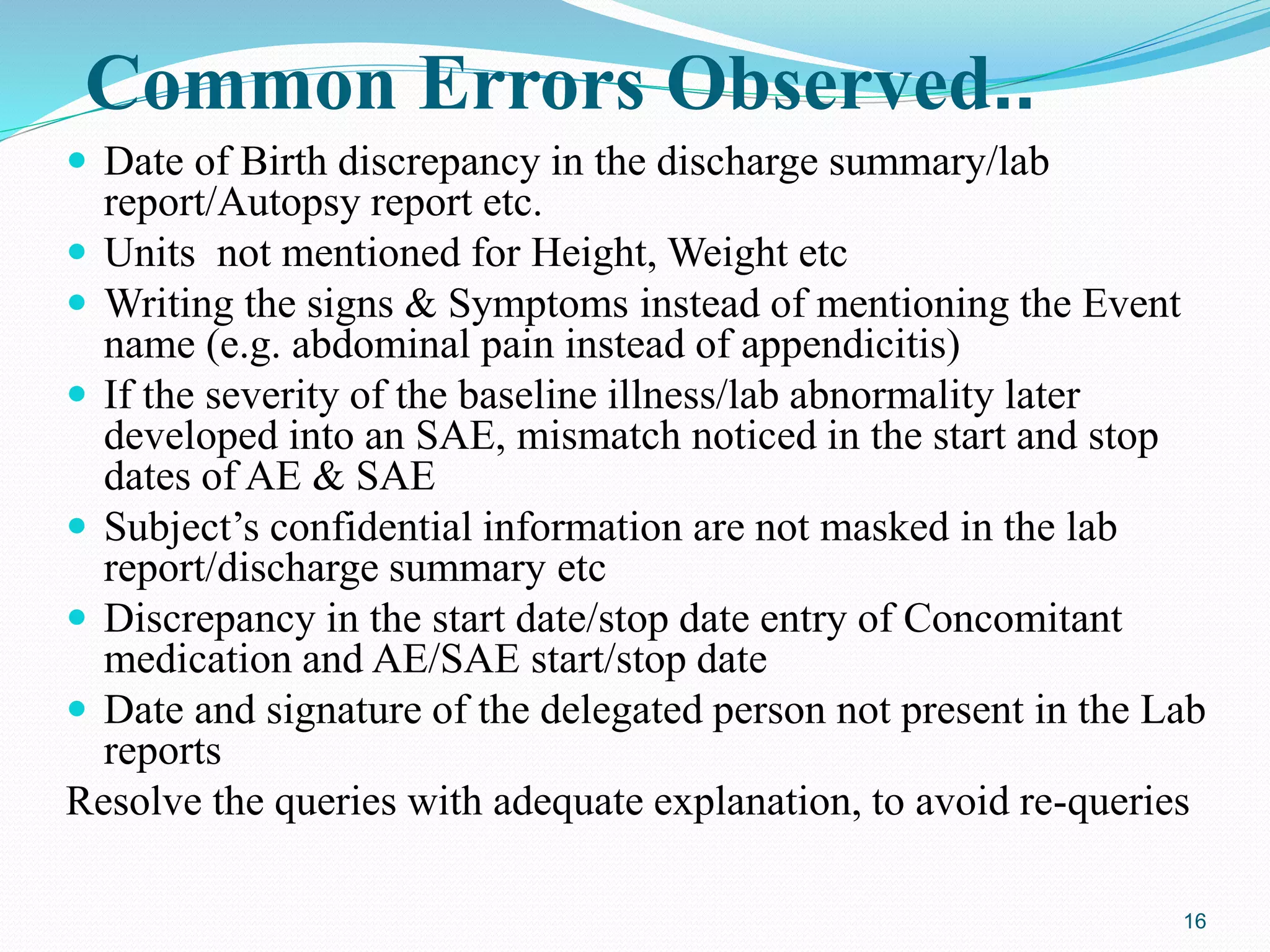 Common Errors Observed..
 Date of Birth discrepancy in the discharge summary/lab
report/Autopsy report etc.
 Units not mentioned for Height, Weight etc
 Writing the signs & Symptoms instead of mentioning the Event
name (e.g. abdominal pain instead of appendicitis)
 If the severity of the baseline illness/lab abnormality later
developed into an SAE, mismatch noticed in the start and stop
dates of AE & SAE
 Subject’s confidential information are not masked in the lab
report/discharge summary etc
 Discrepancy in the start date/stop date entry of Concomitant
medication and AE/SAE start/stop date
 Date and signature of the delegated person not present in the Lab
reports
Resolve the queries with adequate explanation, to avoid re-queries
16
 