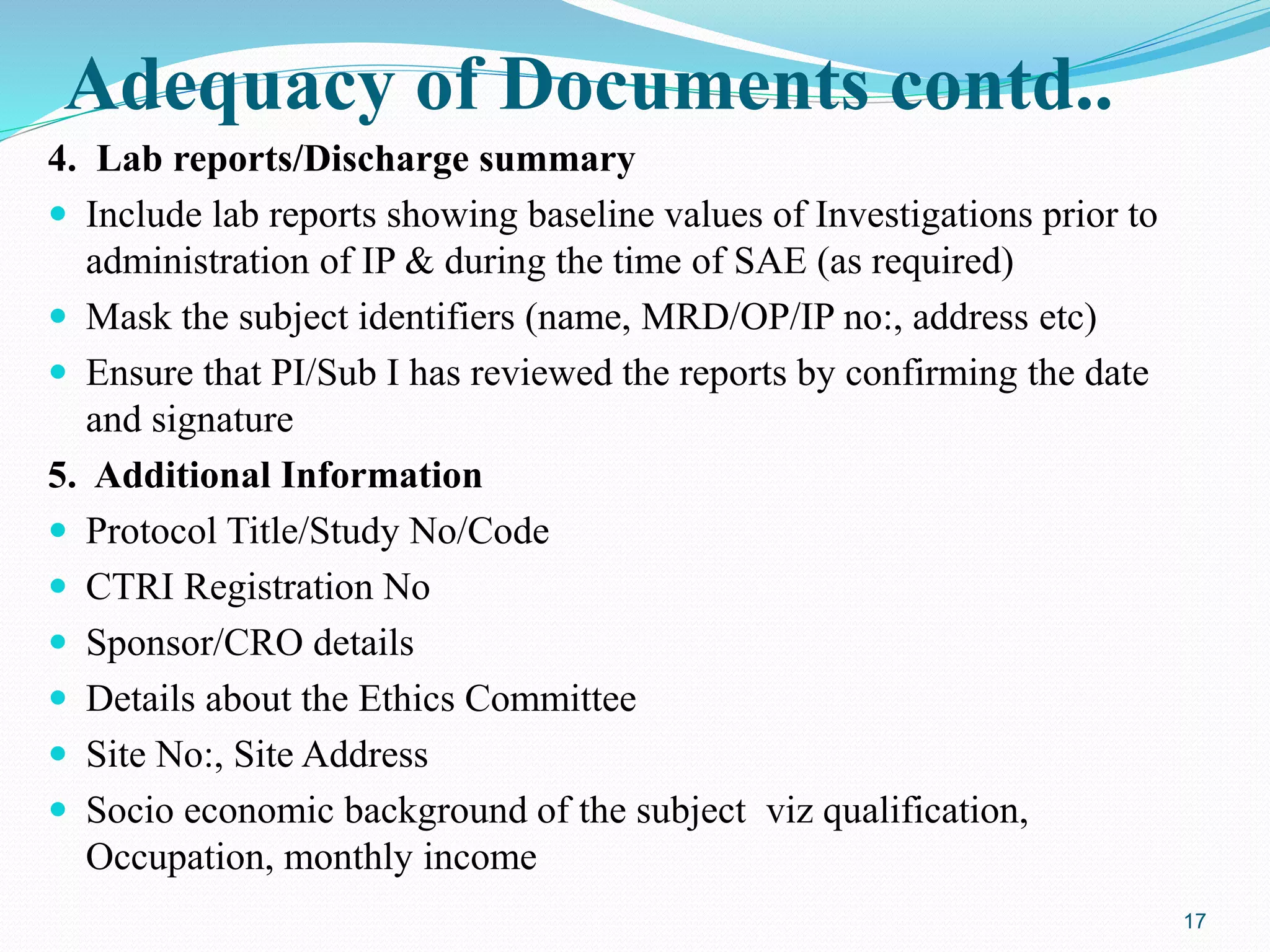 Adequacy of Documents contd..
4. Lab reports/Discharge summary
 Include lab reports showing baseline values of Investigations prior to
administration of IP & during the time of SAE (as required)
 Mask the subject identifiers (name, MRD/OP/IP no:, address etc)
 Ensure that PI/Sub I has reviewed the reports by confirming the date
and signature
5. Additional Information
 Protocol Title/Study No/Code
 CTRI Registration No
 Sponsor/CRO details
 Details about the Ethics Committee
 Site No:, Site Address
 Socio economic background of the subject viz qualification,
Occupation, monthly income
17
 