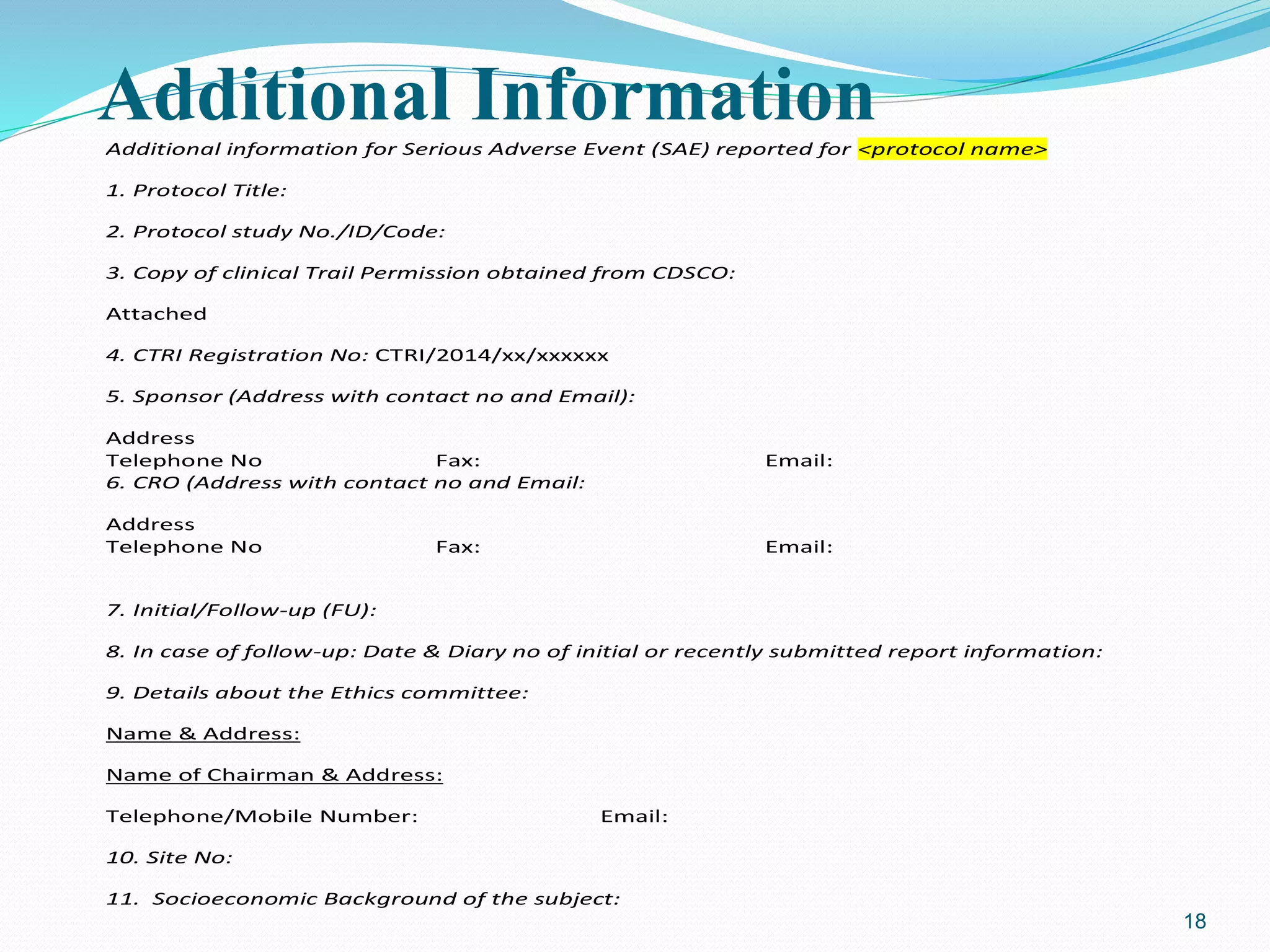 Additional InformationAdditional information for Serious Adverse Event (SAE) reported for <protocol name>
1. Protocol Title:
2. Protocol study No./ID/Code:
3. Copy of clinical Trail Permission obtained from CDSCO:
Attached
4. CTRI Registration No: CTRI/2014/xx/xxxxxx
5. Sponsor (Address with contact no and Email):
Address
Telephone No Fax: Email:
6. CRO (Address with contact no and Email:
Address
Telephone No Fax: Email:
7. Initial/Follow-up (FU):
8. In case of follow-up: Date & Diary no of initial or recently submitted report information:
9. Details about the Ethics committee:
Name & Address:
Name of Chairman & Address:
Telephone/Mobile Number: Email:
10. Site No:
11. Socioeconomic Background of the subject:
18
 