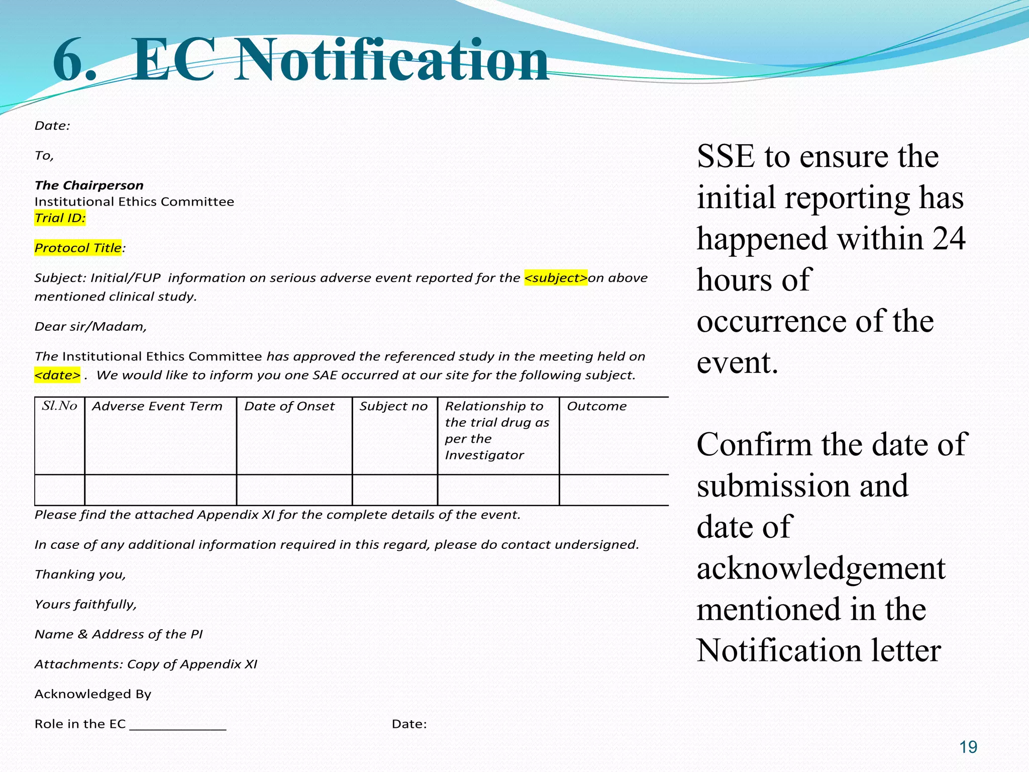 6. EC Notification
Date:
To,
The Chairperson
Institutional Ethics Committee
Trial ID:
Protocol Title:
Subject: Initial/FUP information on serious adverse event reported for the <subject>on above
mentioned clinical study.
Dear sir/Madam,
The Institutional Ethics Committee has approved the referenced study in the meeting held on
<date> . We would like to inform you one SAE occurred at our site for the following subject.
Sl.No Adverse Event Term Date of Onset Subject no Relationship to
the trial drug as
per the
Investigator
Outcome
Please find the attached Appendix XI for the complete details of the event.
In case of any additional information required in this regard, please do contact undersigned.
Thanking you,
Yours faithfully,
Name & Address of the PI
Attachments: Copy of Appendix XI
Acknowledged By
Role in the EC ____________ Date:
19
SSE to ensure the
initial reporting has
happened within 24
hours of
occurrence of the
event.
Confirm the date of
submission and
date of
acknowledgement
mentioned in the
Notification letter
 
