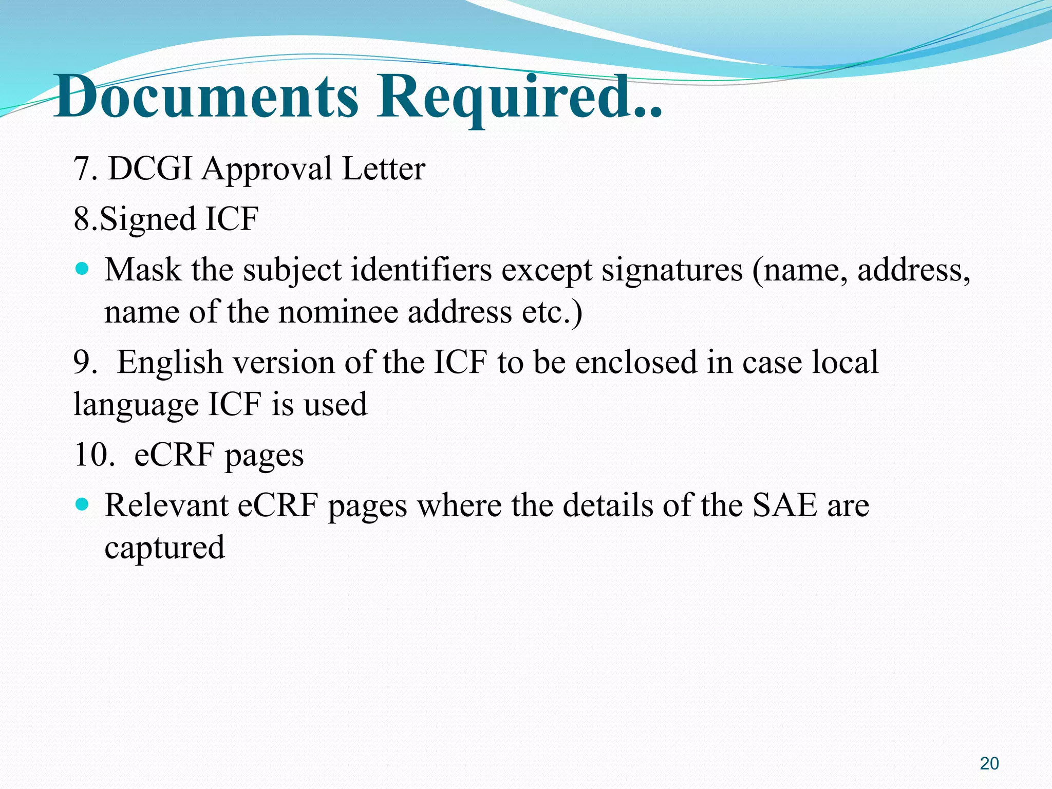 Documents Required..
7. DCGI Approval Letter
8.Signed ICF
 Mask the subject identifiers except signatures (name, address,
name of the nominee address etc.)
9. English version of the ICF to be enclosed in case local
language ICF is used
10. eCRF pages
 Relevant eCRF pages where the details of the SAE are
captured
20
 