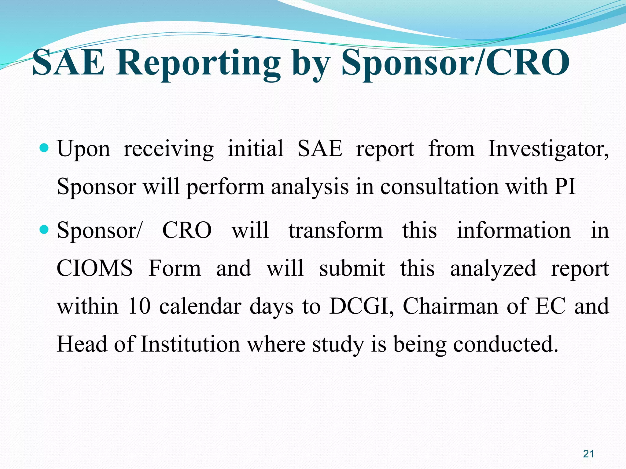 SAE Reporting by Sponsor/CRO
 Upon receiving initial SAE report from Investigator,
Sponsor will perform analysis in consultation with PI
 Sponsor/ CRO will transform this information in
CIOMS Form and will submit this analyzed report
within 10 calendar days to DCGI, Chairman of EC and
Head of Institution where study is being conducted.
21
 
