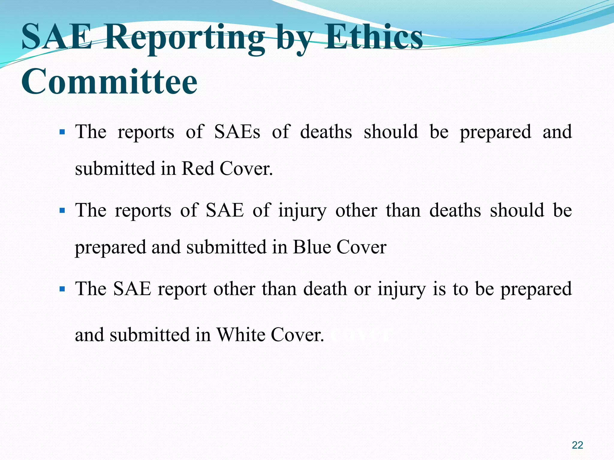 SAE Reporting by Ethics
Committee
 The reports of SAEs of deaths should be prepared and
submitted in Red Cover.
 The reports of SAE of injury other than deaths should be
prepared and submitted in Blue Cover
 The SAE report other than death or injury is to be prepared
and submitted in White Cover. cover
22
 
