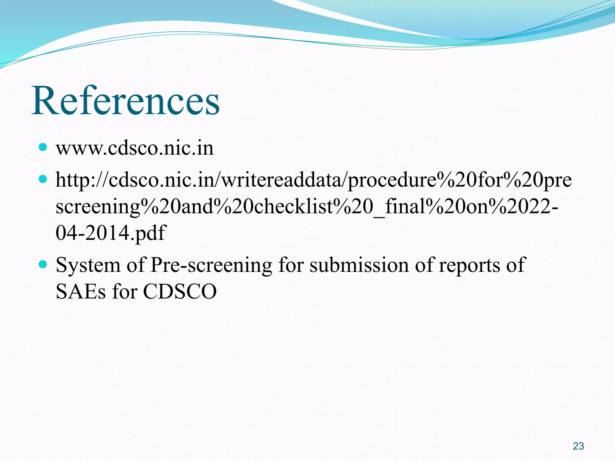 References
 www.cdsco.nic.in
 http://cdsco.nic.in/writereaddata/procedure%20for%20pre
screening%20and%20checklist%20_final%20on%2022-
04-2014.pdf
 System of Pre-screening for submission of reports of
SAEs for CDSCO
23
 