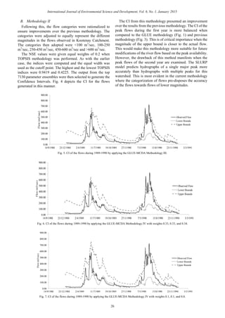 B. Methodology II
Following this, the flow categories were rationalized to
ensure improvements over the previous methodology. The
categories were adjusted to equally represent the different
magnitudes in the flows observed in Kootenay Catchment.
The categories then adopted were <100 m3
/sec, 100-250
m3
/sec, 250-450 m3
/sec, 450-600 m3
/sec and >600 m3
/sec.
The NSE values were given equal weights of 0.2 when
TOPSIS methodology was performed. As with the earlier
case, the indices were computed and the equal width was
used as the cutoff point. The highest and the lowest TOPSIS
indices were 0.9419 and 0.4225. The output from the top
7130 parameter ensembles were then selected to generate the
Confidence Intervals. Fig. 4 depicts the CI for the flows
generated in this manner.
The CI from this methodology presented an improvement
over the results from the previous methodology. The CI of the
peak flows during the first year is more balanced when
compared to the GLUE methodology (Fig. 1) and previous
methodology (Fig. 3). This is of critical importance when the
magnitude of the upper bound is closer to the actual flow.
This would make this methodology more suitable for future
modifications of the river flow based on the peak availability.
However, the drawback of this method manifests when the
peak flows of the second year are examined. The SLURP
model predicts hydrographs of a single major peak more
accurately than hydrographs with multiple peaks for this
watershed. This is most evident in the current methodology
where the categorization of flows pre-disposes the accuracy
of the flows towards flows of lower magnitudes.
0.00
100.00
200.00
300.00
400.00
500.00
600.00
700.00
800.00
900.00
14/9/1988 23/12/1988 2/4/1989 11/7/1989 19/10/1989 27/1/1990 7/5/1990 15/8/1990 23/11/1990 3/3/1991
Flow(m3/sec)
Observed Flow
Lower Bounds
Upper Bounds
Fig. 5. CI of the flows during 1989-1990 by applying the GLUE-MCDA Methodology III.
0.00
100.00
200.00
300.00
400.00
500.00
600.00
700.00
800.00
900.00
14/9/1988 23/12/1988 2/4/1989 11/7/1989 19/10/1989 27/1/1990 7/5/1990 15/8/1990 23/11/1990 3/3/1991
Flow(m3/sec)
Observed Flow
Lower Bounds
Upper Bounds
Fig. 6. CI of the flows during 1989-1990 by applying the GLUE-MCDA Methodology IV with weights 0.33, 0.33, and 0.34.
0.00
100.00
200.00
300.00
400.00
500.00
600.00
700.00
800.00
900.00
14/9/1988 23/12/1988 2/4/1989 11/7/1989 19/10/1989 27/1/1990 7/5/1990 15/8/1990 23/11/1990 3/3/1991
Flow(m3/sec)
Observed Flow
Lower Bounds
Upper Bounds
Fig. 7. CI of the flows during 1989-1990 by applying the GLUE-MCDA Methodology IV with weights 0.1, 0.1, and 0.8.
26
International Journal of Environmental Science and Development, Vol. 6, No. 1, January 2015
 