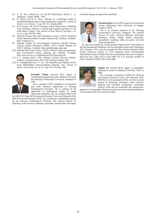 [5] G. W. Kite, Manual for the SLURP Hydrological Model V. 11,
Saskatoon, Canada: NHRC, 1997.
[6] R. Thorne and M. K. Woo, “Efficacy of a hydrologic model in
simulating discharge from a large mountainous catchment,” Journal of
Hydrol., vol. 330, no. 1-2, pp. 301-312, October 2006.
[7] K. D. Voogt, G. W. Kite, P. Droogers, and H. Murray-Rust, “Modeling
water allocation between a wetland and irrigated agriculture in the
Gediz Basin, Turkey,” Intl. Journal of Water Resour. Develpmt., vol.
16, no. 4, pp. 639-650, 2000.
[8] National Climate Data and Information Archive. (2014). Historical
climate data-environment Canada, Gatineau, QC. [Online]. Available:
http://weather.gc.ca/
[9] National Centers for Environmental Prediction (NCEP) Climate
Forecast System Reanalysis (CFSR). (2013). Global Weather for
SWAT. [Online]. Available: http://globalweather.tamu.edu/
[10] National Water Data Archive. (2012). HYDAT archived hydrometric
data, environment Canada, Gatineau, QC. [Online]. Available:
http://www.wsc.ec.gc.ca/applications/H2O/index-eng.cfm
[11] C. L. Hwang and K. Yoon, Multiple Attribute Decision Making:
Methods and Applications, New York: Springer-Verlag, 1981.
[12] E. Triantaphyllou and C. T. Lin, “Development and evaluation of five
fuzzy Multiattribute decision-making methods,” Intl. Journal of
Approx. Reasoning, vol. 14, no. 4, pp. 281-310, May 1996.
Pramodh Vallam received M.S. degree in
environmental engineering from Stanford University
and Nanyang Technological University, Singapore in
2010.
He is currently a Ph.D. candidate in environment
and water resources engineering in Nanyang
Technological University. He is working on the
application of hydrological models to model
large-scale watersheds. He was a project officer with
the DHI-NTU Water & Environment Research Center and Education Hub,
DHI Water & Environment (S) Pte. Ltd., working on a sustainability project
for the Nanyang Technological University. His research focuses on
hydrology, water resources planning, uncertainty quantification and impact
of climate change on large-scale watersheds.
Xiaosheng Qin received Ph.D. degree in environment
system engineering from University of Regina,
Canada in 2008.
He is an assistant professor at the Nanyang
Technological University, Singapore. His research
focuses on water resources planning, hydrologic
modeling, climate change impact assessment,
groundwater modeling, urban air quality and solid
waste management.
Dr. Qin was awarded the Young Scientist Paper Award (Third Place) at
the 6th International Conference on Environmental Science and Technology
2012, Houston, USA, and also awarded the Best Practice-Oriented Paper
Award (American Society of Civil Engineers) from Environmental
Multi-Media Council, World Water & Environmental Resources Congress,
Salt Lake City, Utah, USA in June 2004. He is an associate member of
ASCE, member of ISEIS, IWA and IAHR.
Jianjun Yu received M.Sc. degree in geographic
information system in Zhejiang University, China in
2005.
He is currently a researcher in DHI-NTU Water &
Environment Research Center and Education Hub,
DHI Water & Environment (S) Pte. Ltd. His research
focuses on hydrology, hydraulics, water resources
planning and watershed management, uncertainty
analysis, flood and environmental risk management,
application of geographic information system and remote sensing techniques
in environment and water resources fields.
28
International Journal of Environmental Science and Development, Vol. 6, No. 1, January 2015
 