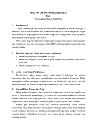 KEGIATAN LABORATORIUM LINGKUNGAN
Oleh :
DWI ANGGA TEGUH SANTOSO
1. Pendahuluan
Tingkat kualitas lingkungan ditujukan oleh berapa banyak polutan masuk dan tinggal di
dalamnya, apakah masih di bawah atau sudah di atas baku mutu. Untuk mengetahui tingkat
pencemaran pada lingkungan harus dilakukan pengukuran menggunakan alat yang sesuai
dan dilaksanakan oleh petugas bersertifikat.
Oleh karena itu peran laboratorium lingkungan sangat penting dalam mempersiapkan
alat, operator, dan prosedur yang sesuai standar (SOP), sehingga dapat menghasilkan data
yang berkualitas.
2. Deskripsi Pekerjaan Pada Laboratorium Lingkungan
a. Melakukan pengambilan sampel ke lapangan
b. Melakukan pengujian sampel sesuai jenis sampel dan parameter yang diminta
konsumen
c. Melakukan pelaporan hasil uji sampel
3. Jenis – jenis Sampel Lingkungan
Pembangunan dalam segala bidang begitu pesat di Indonesia, hal tersebut
merupakan salah satu faktor yang mengakibatkan penurunan kualitas lingkungan. Faktor
penyebabnya adalah masuknya berbagai limbah gas, limbah cair, dan limbah padat ke
dalam lingkungan, hal tersebut menyebabkan pencemaran udara, badan air dan tanah.
3.1 Sampel Udara Ambien dan Emisi
Udara ambien merupakan udara bebas dipermukaan bumi pada lapisan toposfir yang
berada di dalam wilayah Indonesia yang dibutuhkan dan mempengaruhi kesehtan manusia,
makhluk hidup dan unsur lingkungan hidup lainya. Adapun jenis sample yang merupakan
rangkaian dari udara ambien yaitu, kebisingan, getaran, pencahayaan, serta kebauan.
Limbah gas merupakan salah satu penyebab pencemaran udara. Sumber
pencemaran udara dapat dibedakan menurut jenis emisinya yaitu sumber emisi bergerak
seperti kendaraan bermotor, dan kendaraan trasnportasi lainnya, serta sumber emisi tidak
bergerak seperti pembakaran incinerator, gas buang genset, ataupun buangan dari
pembakaran boiler.
 